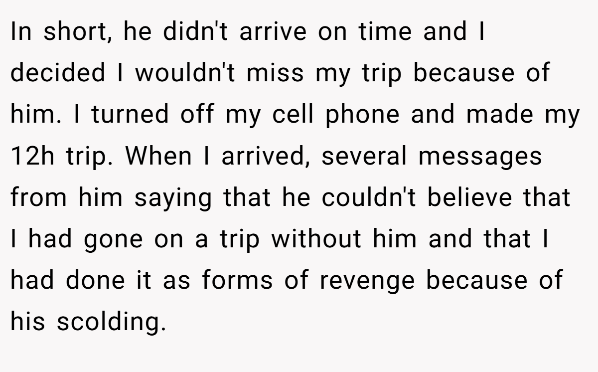 In short, he didn't arrive on time and I decided I wouldn't miss my trip because of him. I turned off my cell phone and made my 12h trip. When I arrived, several messages from him saying that he couldn't believe that I had gone on a trip without him and that I had done it as forms of revenge because of his scolding.
