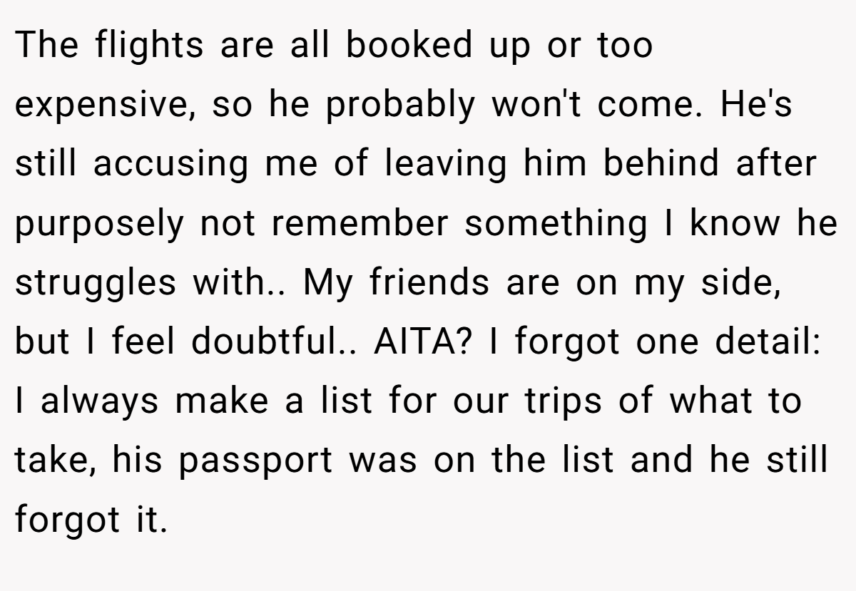 The flights are all booked up or too expensive, so he probably won't come. He's still accusing me of leaving him behind after purposely not remember something I know he struggles with.. My friends are on my side, but I feel doubtful.. AITA? I forgot one detail: I always make a list for our trips of what to take, his passport was on the list and he still forgot it.