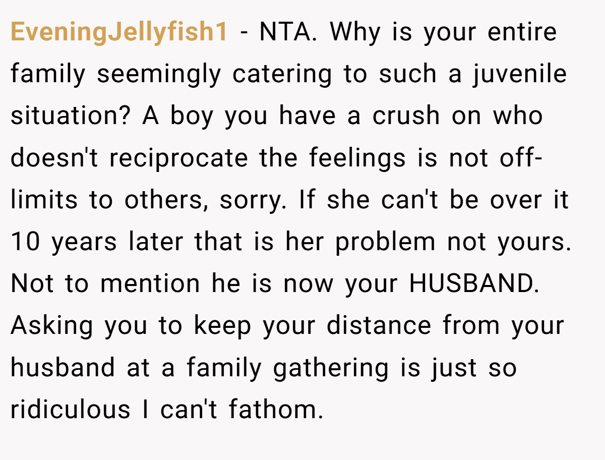 EveningJellyfish1 − NTA. Why is your entire family seemingly catering to such a juvenile situation? A boy you have a crush on who doesn't reciprocate the feelings is not off-limits to others, sorry. If she can't be over it 10 years later that is her problem not yours. Not to mention he is now your HUSBAND. Asking you to keep your distance from your husband at a family gathering is just so ridiculous I can't fathom.
