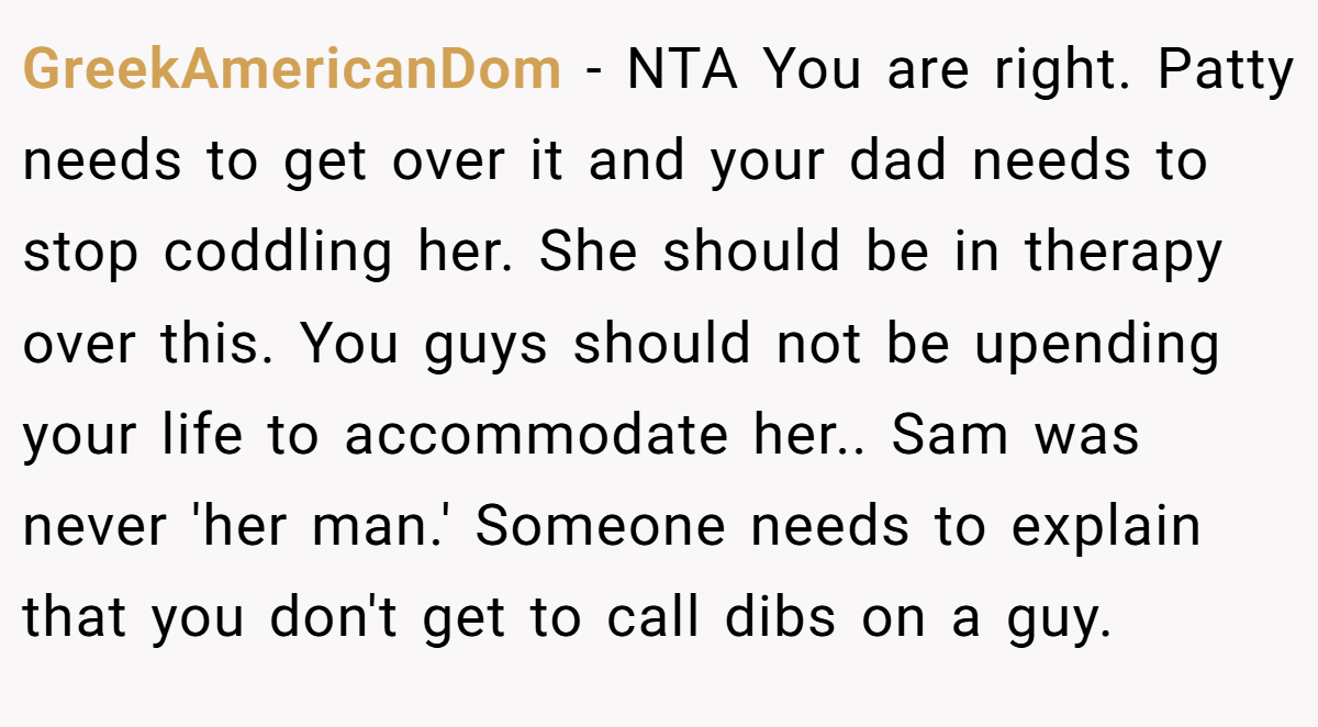 GreekAmericanDom − NTA You are right. Patty needs to get over it and your dad needs to stop coddling her. She should be in therapy over this. You guys should not be upending your life to accommodate her.. Sam was never 'her man.' Someone needs to explain that you don't get to call dibs on a guy.