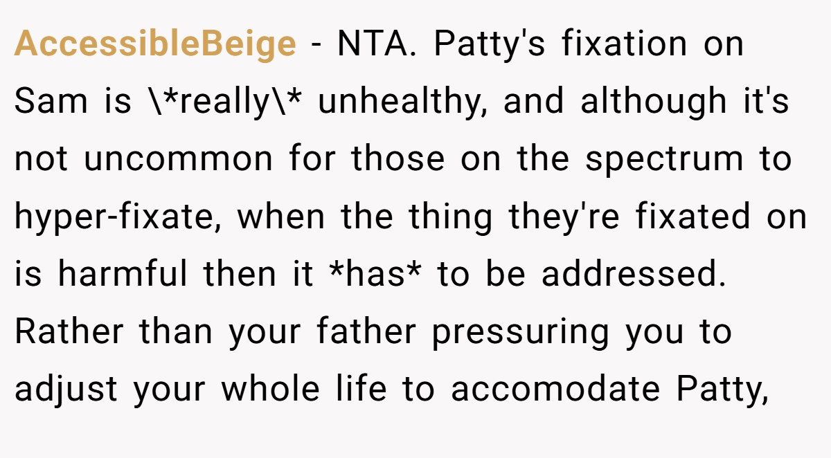 AccessibleBeige − NTA. Patty's fixation on Sam is \*really\* unhealthy, and although it's not uncommon for those on the spectrum to hyper-fixate, when the thing they're fixated on is harmful then it *has* to be addressed. Rather than your father pressuring you to adjust your whole life to accomodate Patty,