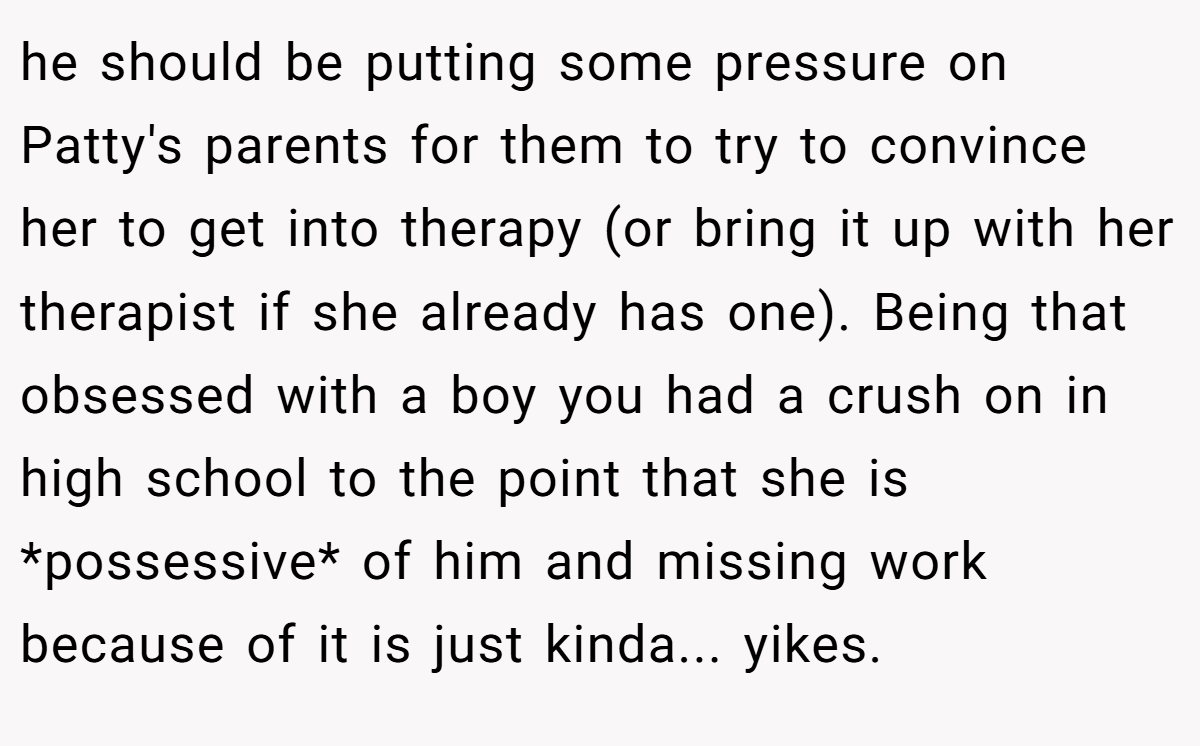 he should be putting some pressure on Patty's parents for them to try to convince her to get into therapy (or bring it up with her therapist if she already has one). Being that obsessed with a boy you had a crush on in high school to the point that she is *possessive* of him and missing work because of it is just kinda... yikes.