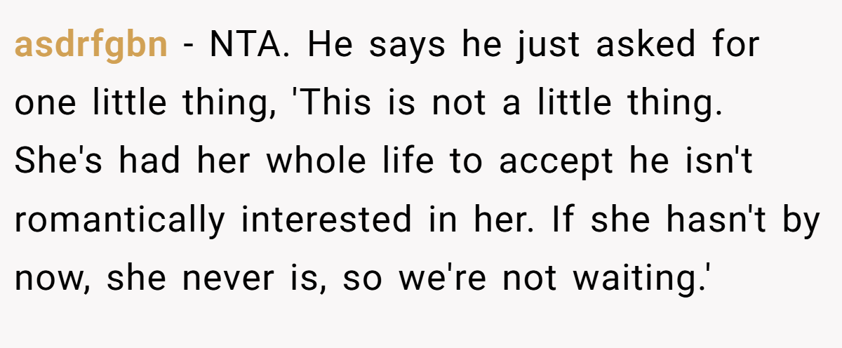 asdrfgbn − NTA. He says he just asked for one little thing, 'This is not a little thing. She's had her whole life to accept he isn't romantically interested in her. If she hasn't by now, she never is, so we're not waiting.'