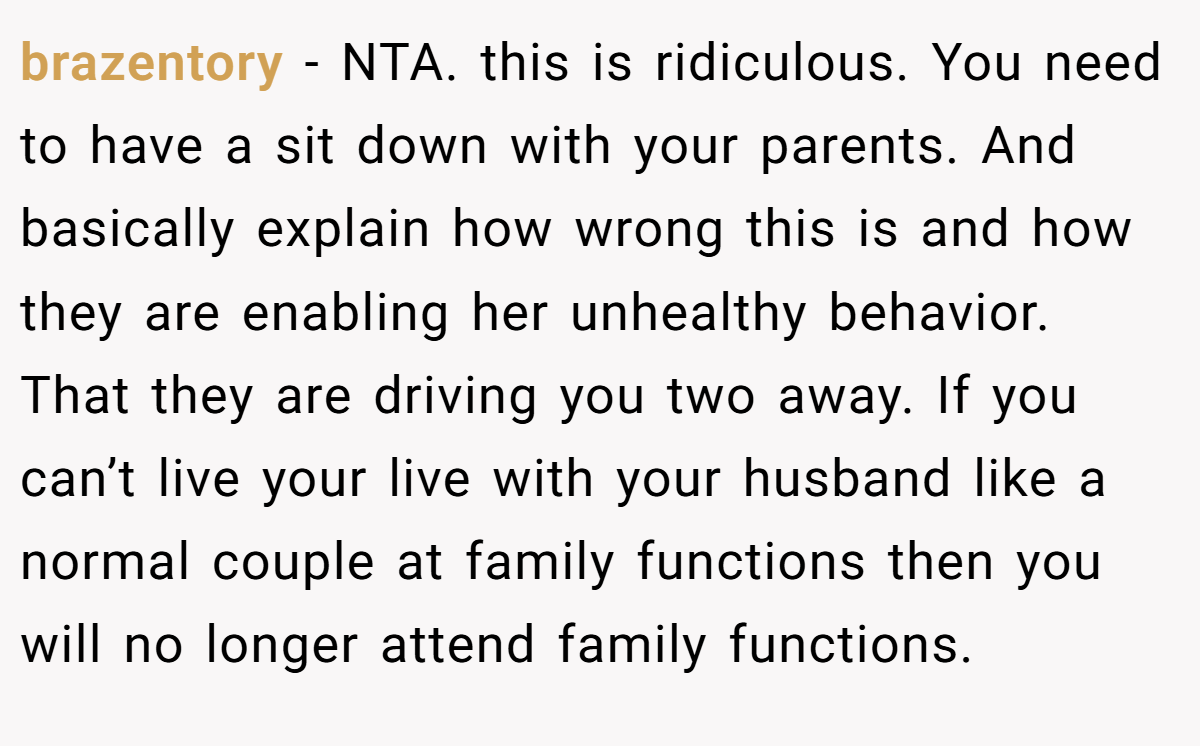 brazentory − NTA. this is ridiculous. You need to have a sit down with your parents. And basically explain how wrong this is and how they are enabling her unhealthy behavior. That they are driving you two away. If you can’t live your live with your husband like a normal couple at family functions then you will no longer attend family functions.