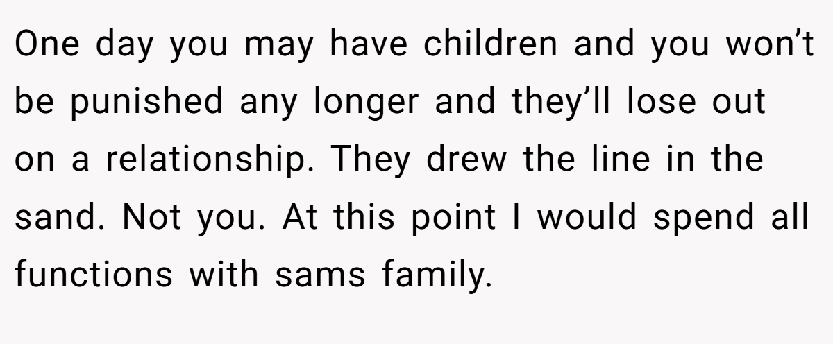 One day you may have children and you won’t be punished any longer and they’ll lose out on a relationship. They drew the line in the sand. Not you. At this point I would spend all functions with sams family.