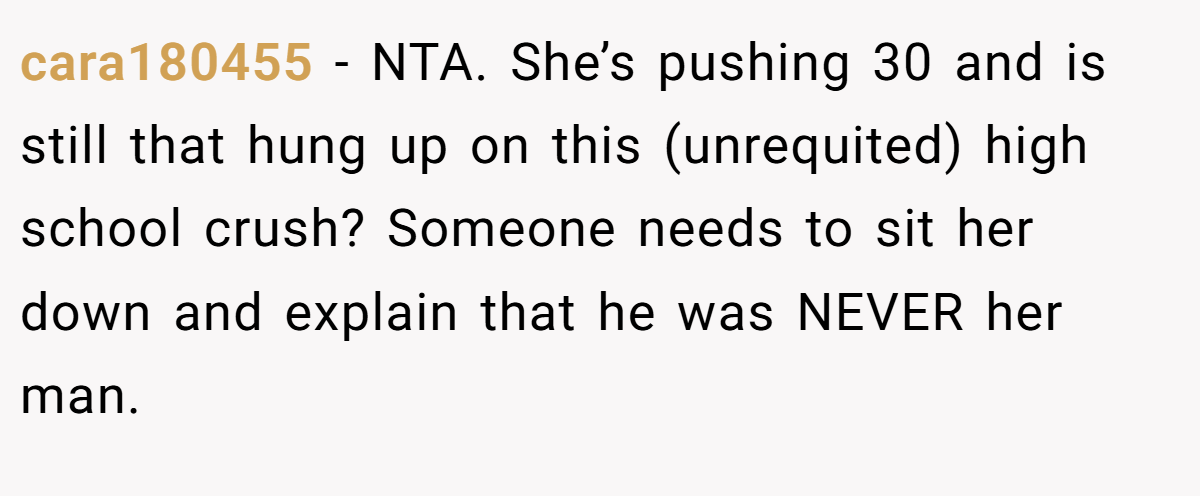 cara180455 − NTA. She’s pushing 30 and is still that hung up on this (unrequited) high school crush? Someone needs to sit her down and explain that he was NEVER her man.