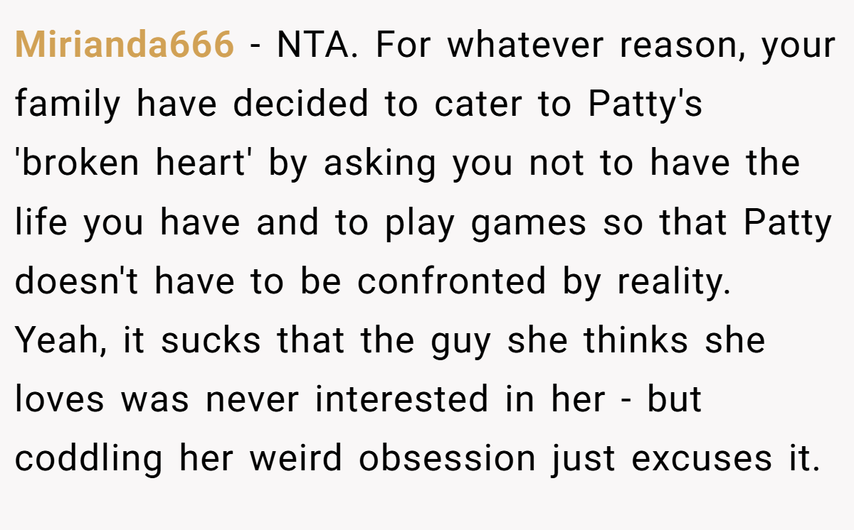 Mirianda666 − NTA. For whatever reason, your family have decided to cater to Patty's 'broken heart' by asking you not to have the life you have and to play games so that Patty doesn't have to be confronted by reality. Yeah, it sucks that the guy she thinks she loves was never interested in her - but coddling her weird obsession just excuses it.