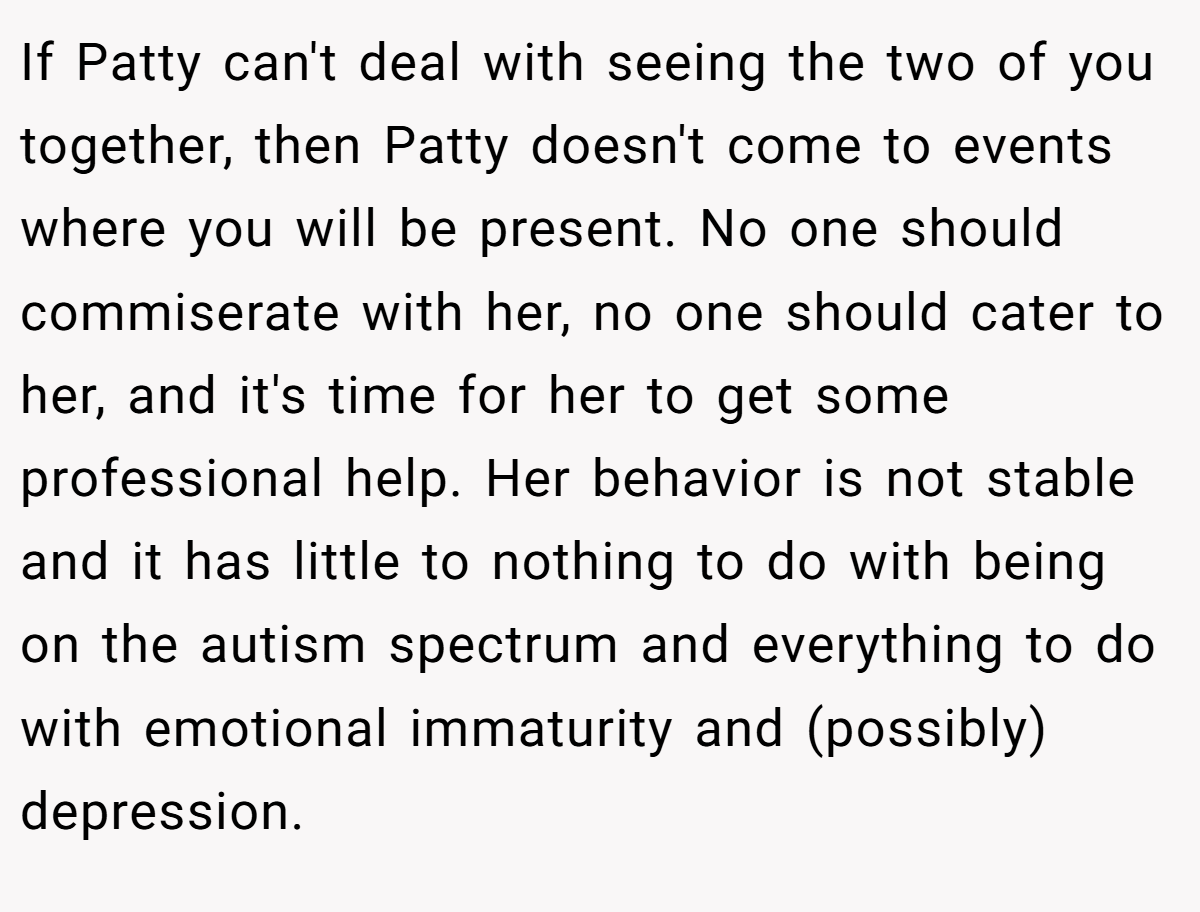 If Patty can't deal with seeing the two of you together, then Patty doesn't come to events where you will be present. No one should commiserate with her, no one should cater to her, and it's time for her to get some professional help. Her behavior is not stable and it has little to nothing to do with being on the autism spectrum and everything to do with emotional immaturity and (possibly) depression.
