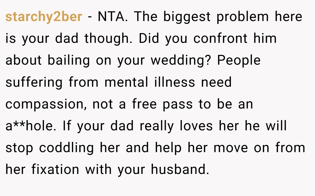 starchy2ber − NTA. The biggest problem here is your dad though. Did you confront him about bailing on your wedding? People suffering from mental illness need compassion, not a free pass to be an a**hole. If your dad really loves her he will stop coddling her and help her move on from her fixation with your husband.