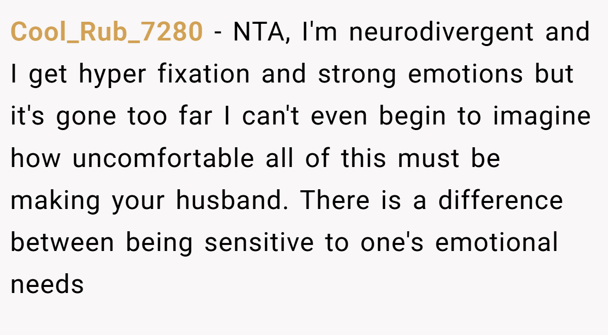 Cool_Rub_7280 − NTA, I'm neurodivergent and I get hyper fixation and strong emotions but it's gone too far I can't even begin to imagine how uncomfortable all of this must be making your husband. There is a difference between being sensitive to one's emotional needs