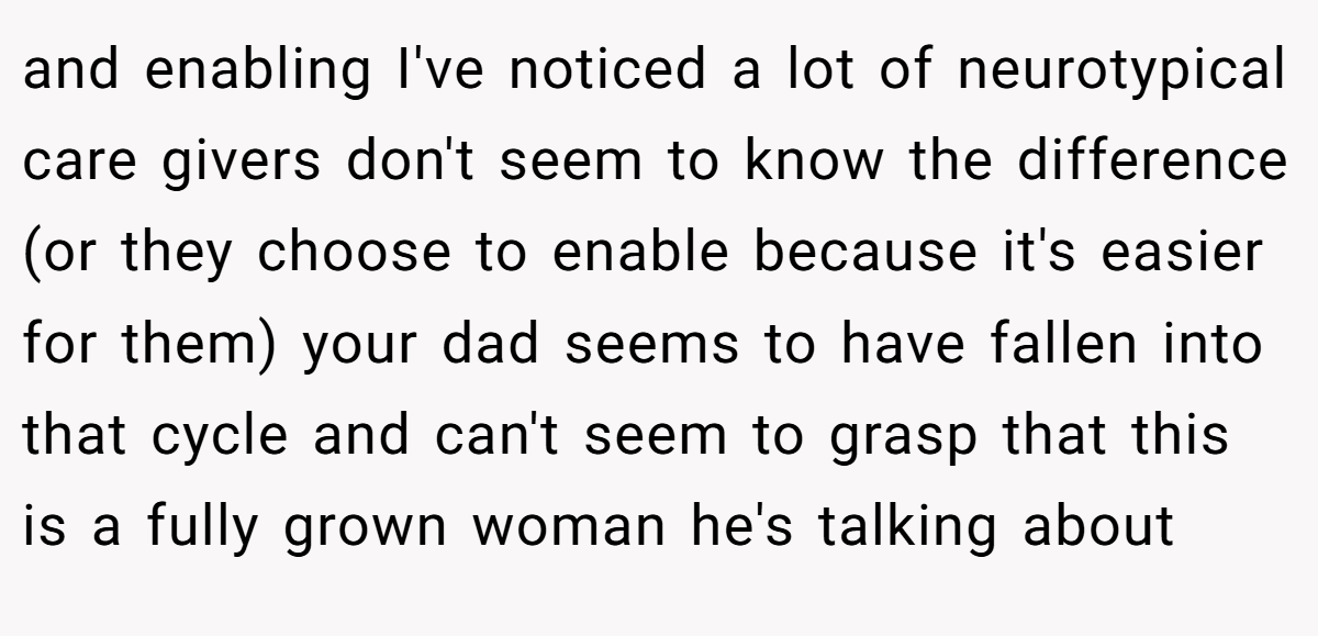 and enabling I've noticed a lot of neurotypical care givers don't seem to know the difference (or they choose to enable because it's easier for them) your dad seems to have fallen into that cycle and can't seem to grasp that this is a fully grown woman he's talking about
