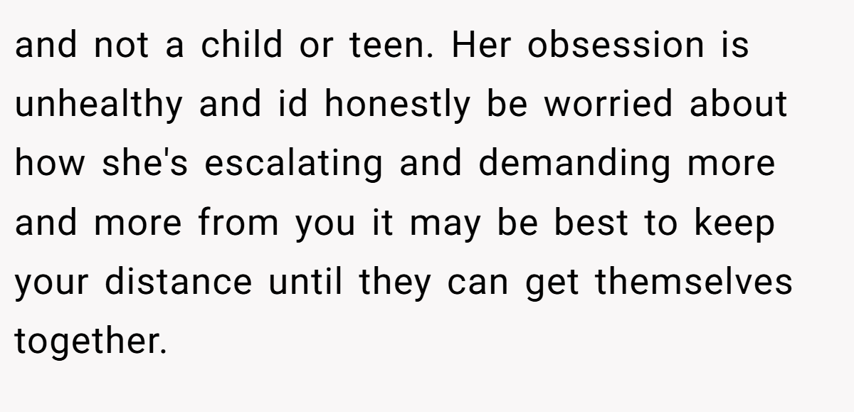and not a child or teen. Her obsession is unhealthy and id honestly be worried about how she's escalating and demanding more and more from you it may be best to keep your distance until they can get themselves together.