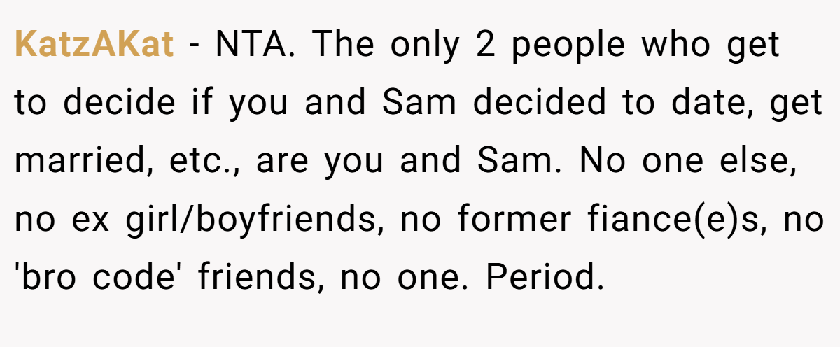 KatzAKat − NTA. The only 2 people who get to decide if you and Sam decided to date, get married, etc., are you and Sam. No one else, no ex girl/boyfriends, no former fiance(e)s, no 'bro code' friends, no one. Period.