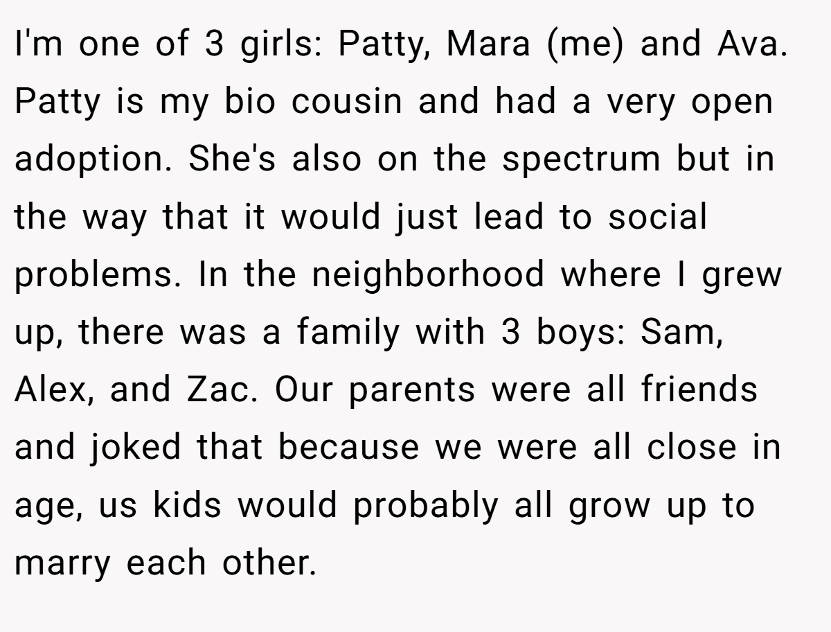 I'm one of 3 girls: Patty, Mara (me) and Ava. Patty is my bio cousin and had a very open adoption. She's also on the spectrum but in the way that it would just lead to social problems. In the neighborhood where I grew up, there was a family with 3 boys: Sam, Alex, and Zac. Our parents were all friends and joked that because we were all close in age, us kids would probably all grow up to marry each other.