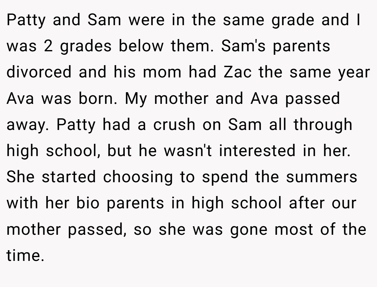 Patty and Sam were in the same grade and I was 2 grades below them. Sam's parents divorced and his mom had Zac the same year Ava was born. My mother and Ava passed away. Patty had a crush on Sam all through high school, but he wasn't interested in her. She started choosing to spend the summers with her bio parents in high school after our mother passed, so she was gone most of the time.