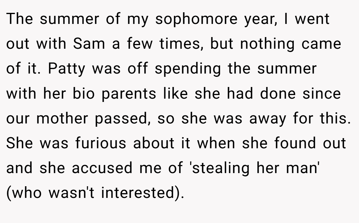 The summer of my sophomore year, I went out with Sam a few times, but nothing came of it. Patty was off spending the summer with her bio parents like she had done since our mother passed, so she was away for this. She was furious about it when she found out and she accused me of 'stealing her man' (who wasn't interested).