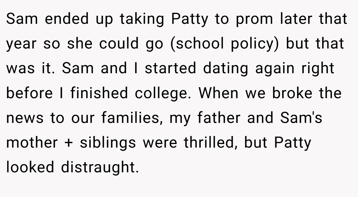 Sam ended up taking Patty to prom later that year so she could go (school policy) but that was it. Sam and I started dating again right before I finished college. When we broke the news to our families, my father and Sam's mother + siblings were thrilled, but Patty looked distraught.