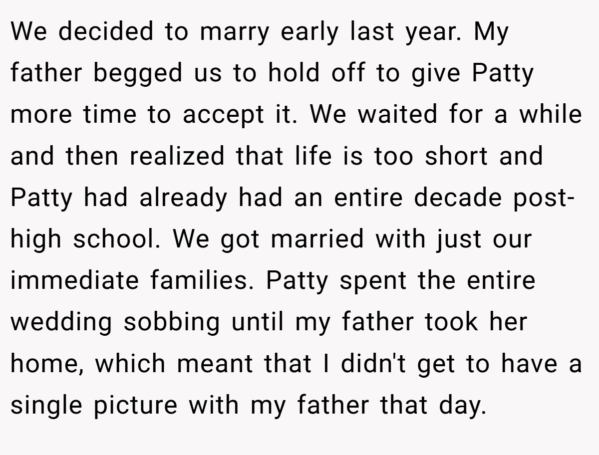 We decided to marry early last year. My father begged us to hold off to give Patty more time to accept it. We waited for a while and then realized that life is too short and Patty had already had an entire decade post-high school. We got married with just our immediate families. Patty spent the entire wedding sobbing until my father took her home, which meant that I didn't get to have a single picture with my father that day.