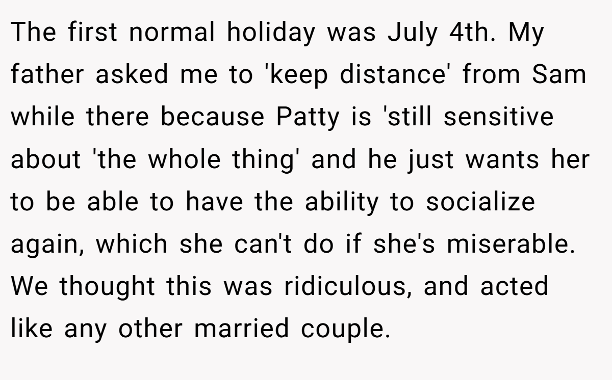 The first normal holiday was July 4th. My father asked me to 'keep distance' from Sam while there because Patty is 'still sensitive about 'the whole thing' and he just wants her to be able to have the ability to socialize again, which she can't do if she's miserable. We thought this was ridiculous, and acted like any other married couple.