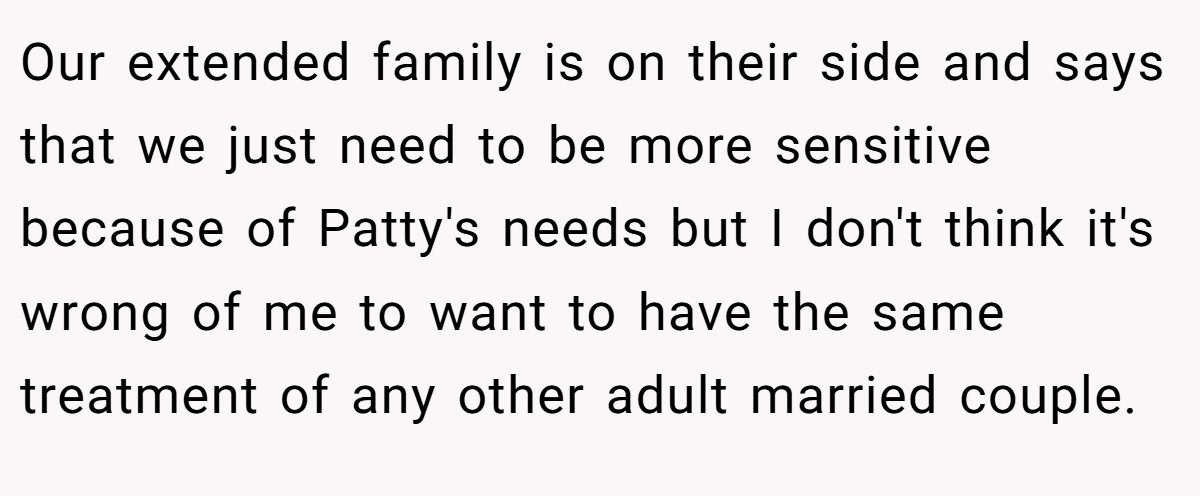 Our extended family is on their side and says that we just need to be more sensitive because of Patty's needs but I don't think it's wrong of me to want to have the same treatment of any other adult married couple.