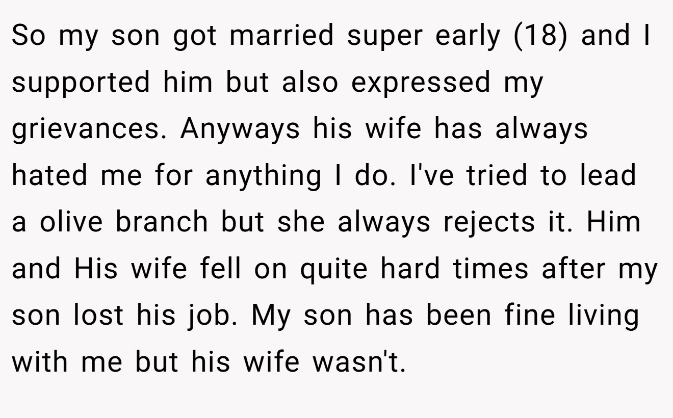 So my son got married super early (18) and I supported him but also expressed my grievances. Anyways his wife has always hated me for anything I do. I've tried to lead a olive branch but she always rejects it. Him and His wife fell on quite hard times after my son lost his job. My son has been fine living with me but his wife wasn't.