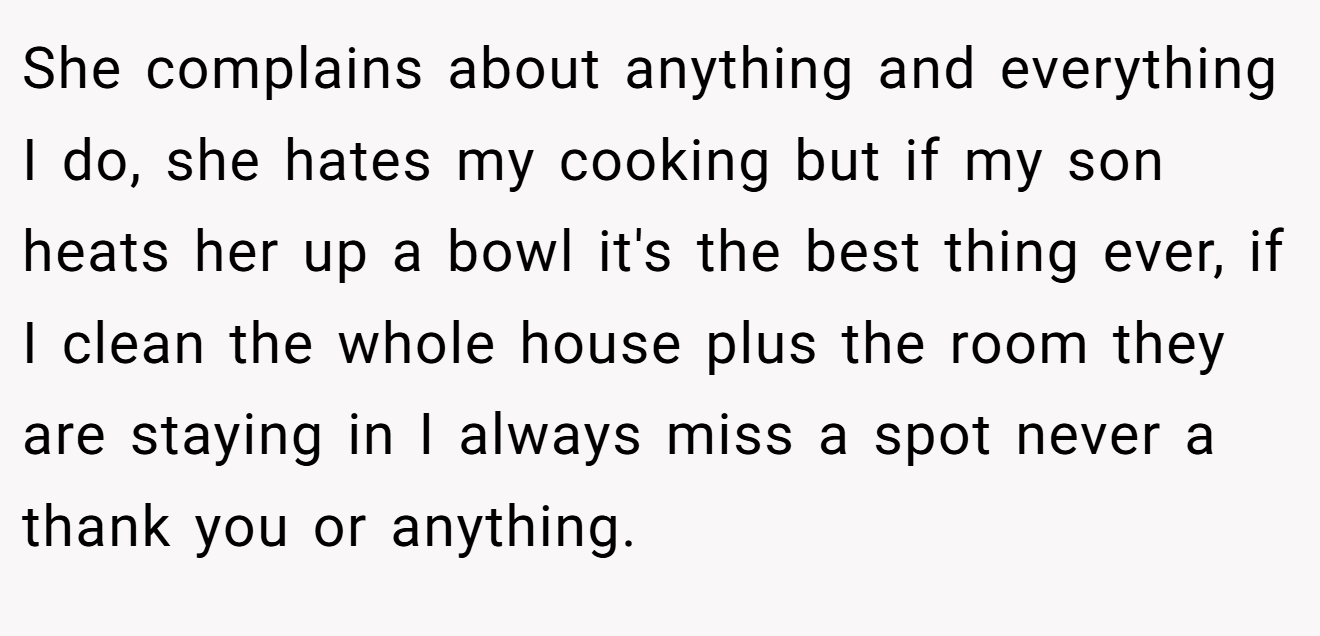 She complains about anything and everything I do, she hates my cooking but if my son heats her up a bowl it's the best thing ever, if I clean the whole house plus the room they are staying in I always miss a spot never a thank you or anything.