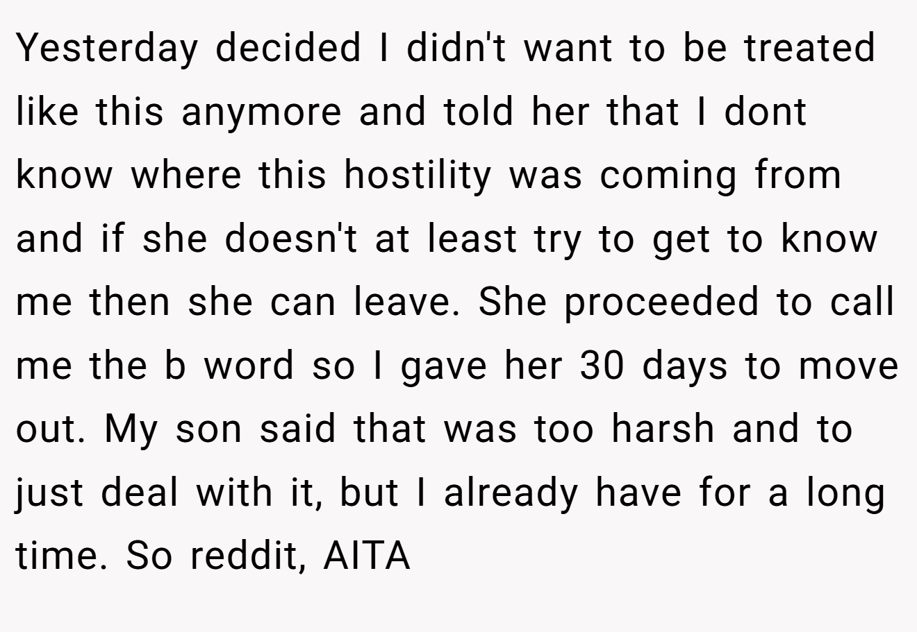 Yesterday decided I didn't want to be treated like this anymore and told her that I dont know where this hostility was coming from and if she doesn't at least try to get to know me then she can leave. She proceeded to call me the b word so I gave her 30 days to move out. My son said that was too harsh and to just deal with it, but I already have for a long time. So reddit, AITA