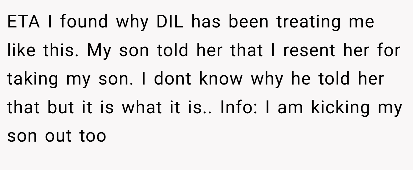 ETA I found why DIL has been treating me like this. My son told her that I resent her for taking my son. I dont know why he told her that but it is what it is.. Info: I am kicking my son out too