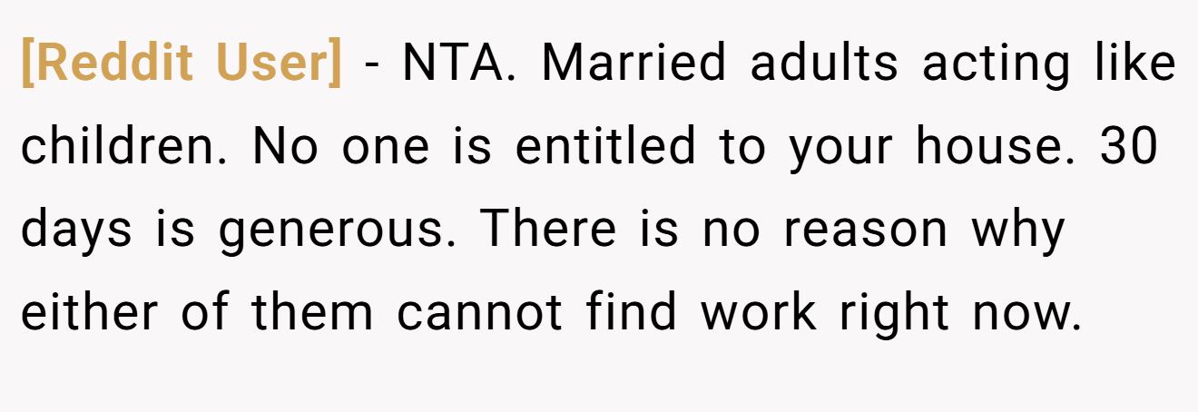 [Reddit User] − NTA. Married adults acting like children. No one is entitled to your house. 30 days is generous. There is no reason why either of them cannot find work right now.