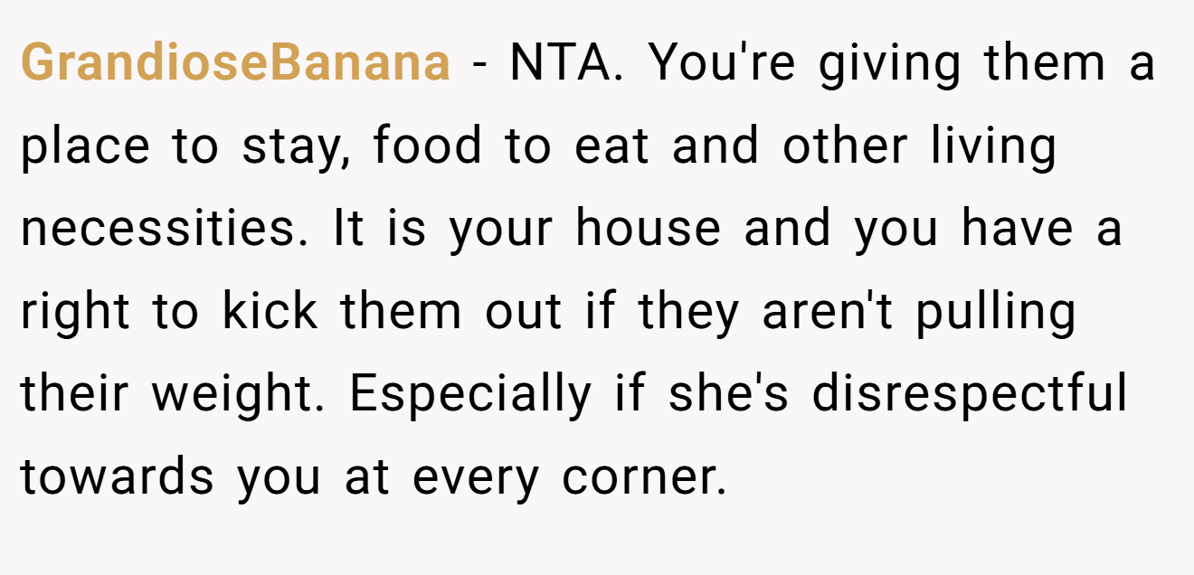 GrandioseBanana − NTA. You're giving them a place to stay, food to eat and other living necessities. It is your house and you have a right to kick them out if they aren't pulling their weight. Especially if she's disrespectful towards you at every corner.