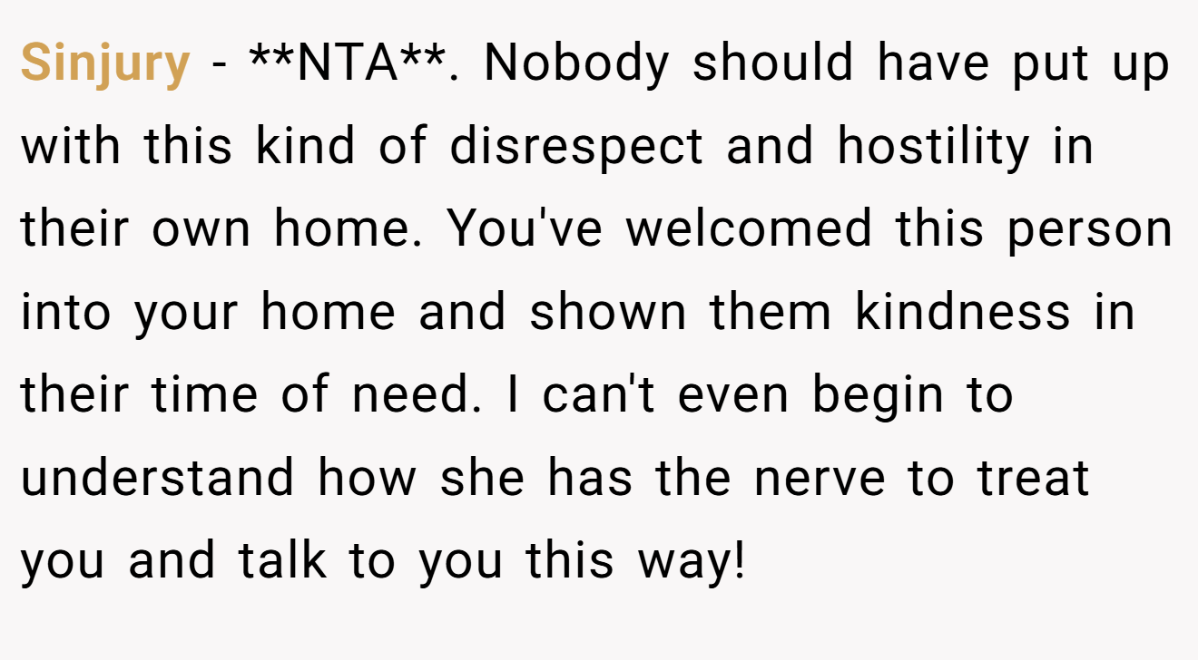 Sinjury − **NTA**. Nobody should have put up with this kind of disrespect and hostility in their own home. You've welcomed this person into your home and shown them kindness in their time of need. I can't even begin to understand how she has the nerve to treat you and talk to you this way!