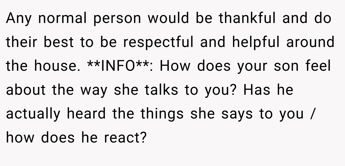 Any normal person would be thankful and do their best to be respectful and helpful around the house. **INFO**: How does your son feel about the way she talks to you? Has he actually heard the things she says to you / how does he react?