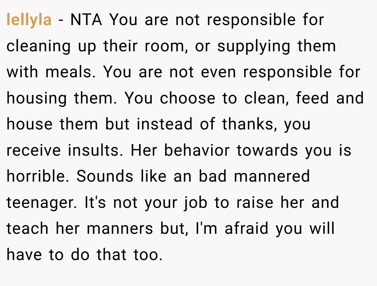 lellyla − NTA You are not responsible for cleaning up their room, or supplying them with meals. You are not even responsible for housing them. You choose to clean, feed and house them but instead of thanks, you receive insults. Her behavior towards you is horrible. Sounds like an bad mannered teenager. It's not your job to raise her and teach her manners but, I'm afraid you will have to do that too.