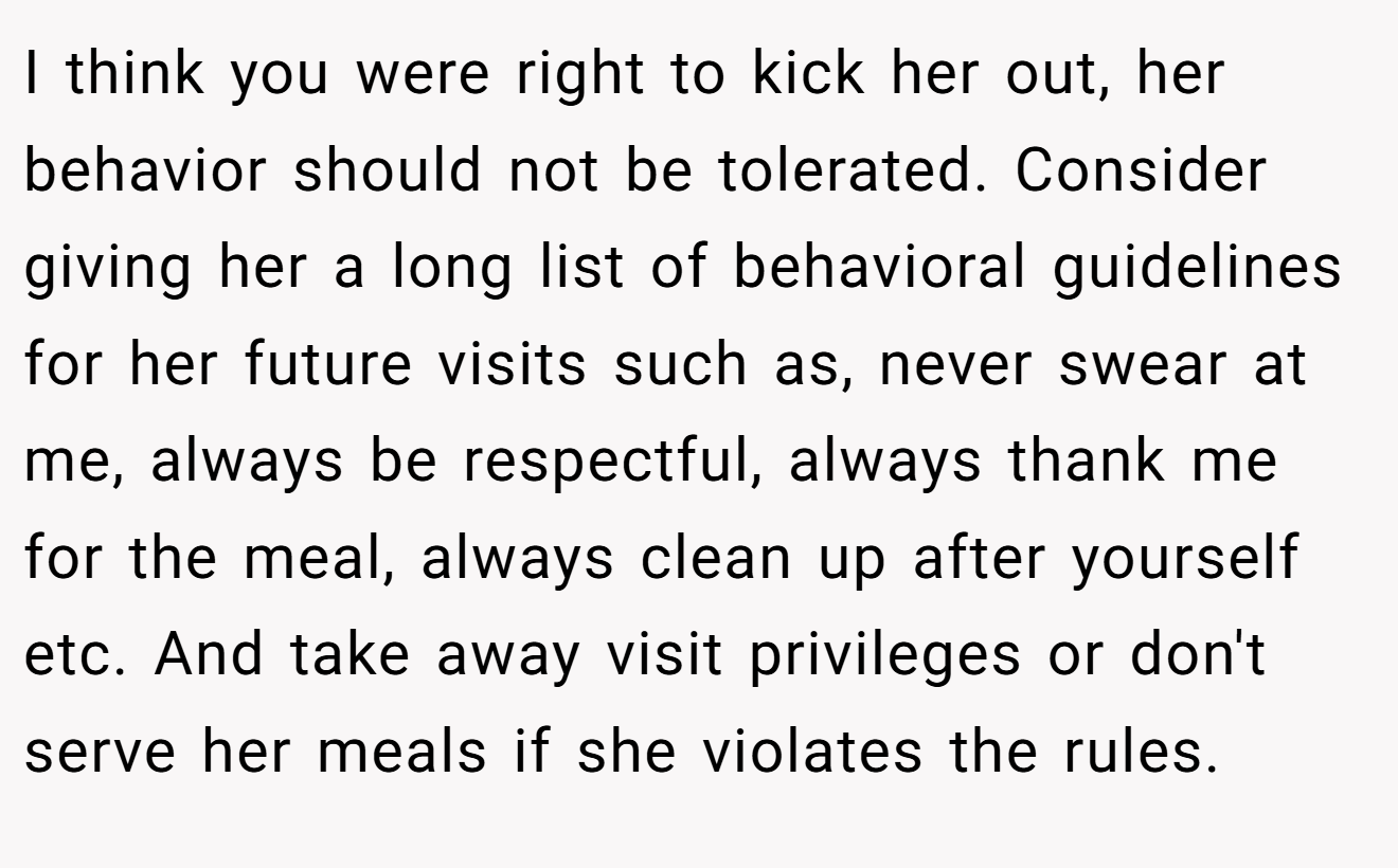 I think you were right to kick her out, her behavior should not be tolerated. Consider giving her a long list of behavioral guidelines for her future visits such as, never swear at me, always be respectful, always thank me for the meal, always clean up after yourself etc. And take away visit privileges or don't serve her meals if she violates the rules.