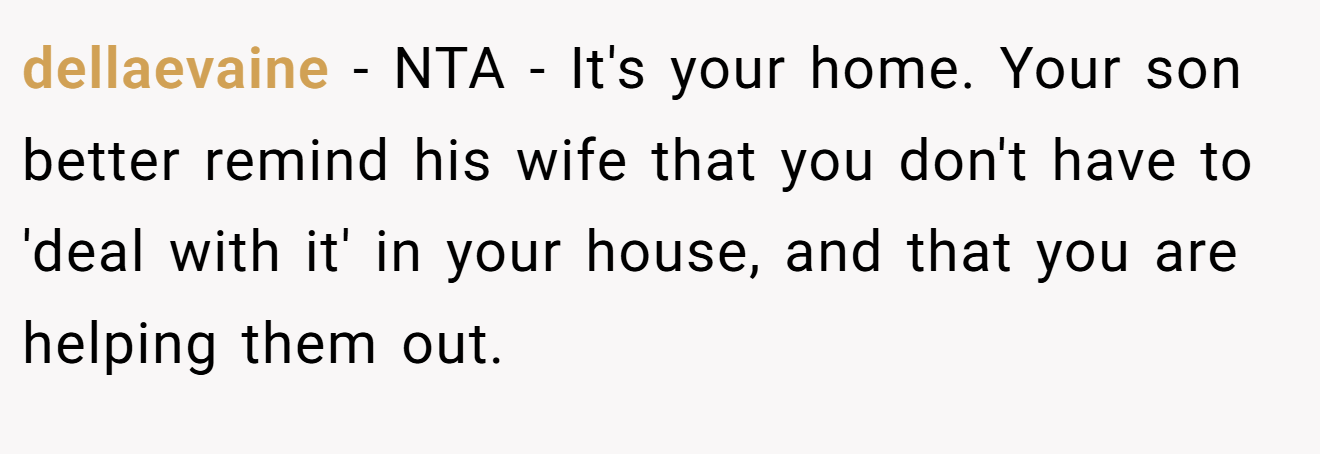 dellaevaine − NTA - It's your home. Your son better remind his wife that you don't have to 'deal with it' in your house, and that you are helping them out.
