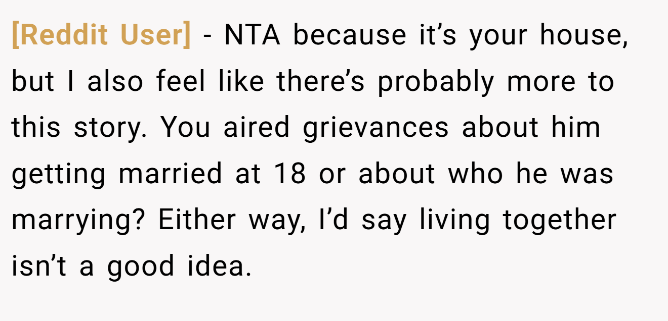 [Reddit User] − NTA because it’s your house, but I also feel like there’s probably more to this story. You aired grievances about him getting married at 18 or about who he was marrying? Either way, I’d say living together isn’t a good idea.