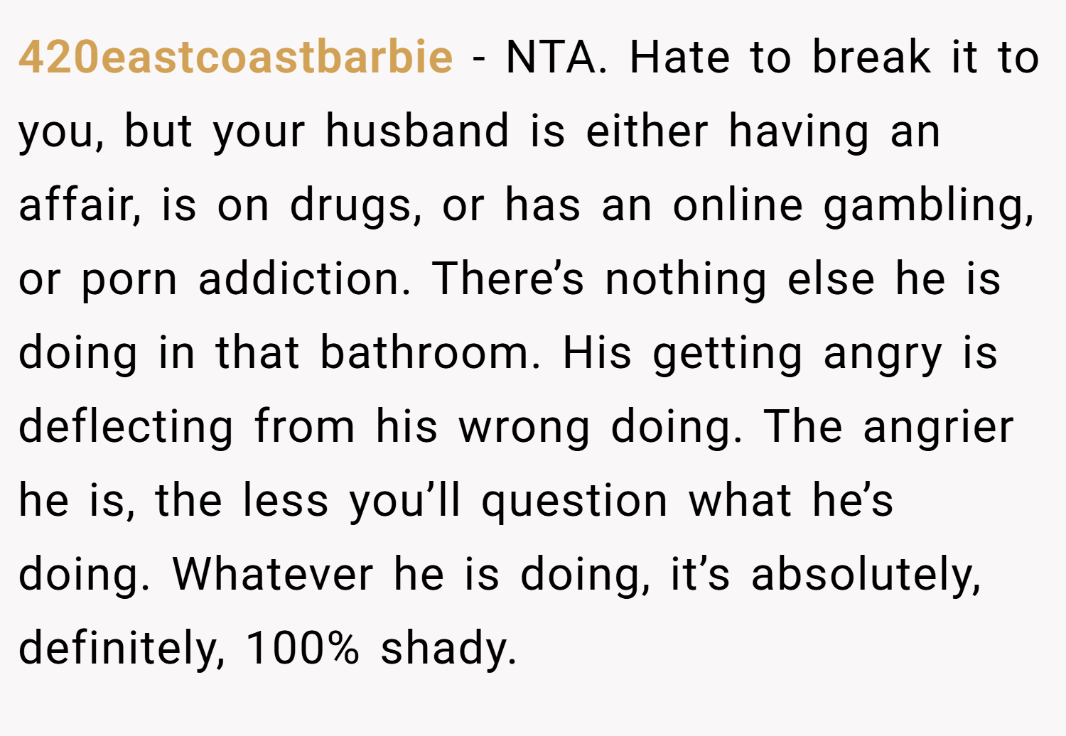 420eastcoastbarbie − NTA. Hate to break it to you, but your husband is either having an affair, is on drugs, or has an online gambling, or porn addiction. There’s nothing else he is doing in that bathroom. His getting angry is deflecting from his wrong doing. The angrier he is, the less you’ll question what he’s doing. Whatever he is doing, it’s absolutely, definitely, 100% shady.