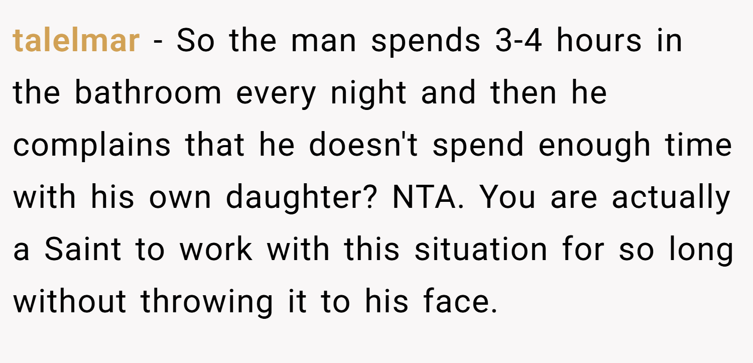 talelmar − So the man spends 3-4 hours in the bathroom every night and then he complains that he doesn't spend enough time with his own daughter? NTA. You are actually a Saint to work with this situation for so long without throwing it to his face.