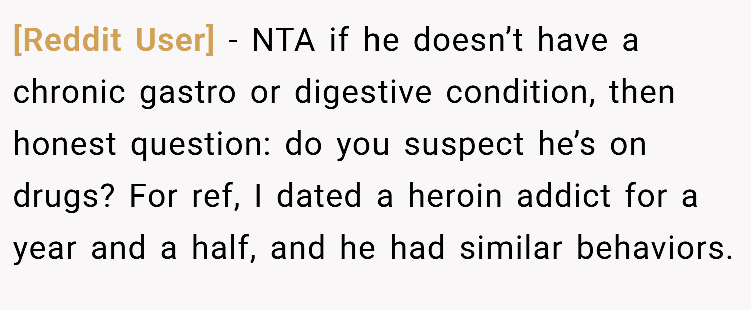 [Reddit User] − NTA if he doesn’t have a chronic gastro or digestive condition, then honest question: do you suspect he’s on drugs? For ref, I dated a heroin addict for a year and a half, and he had similar behaviors.