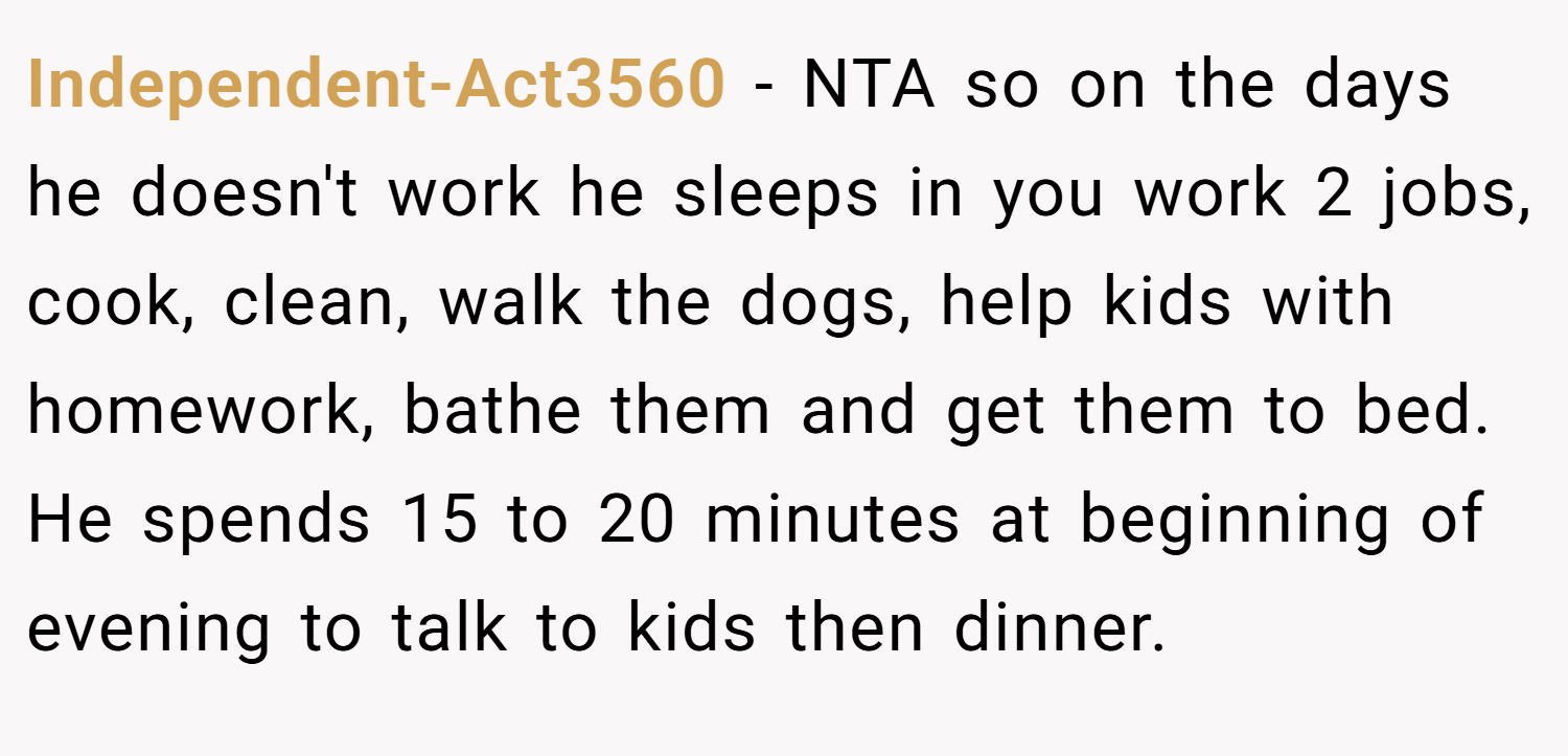 Independent-Act3560 − NTA so on the days he doesn't work he sleeps in you work 2 jobs, cook, clean, walk the dogs, help kids with homework, bathe them and get them to bed. He spends 15 to 20 minutes at beginning of evening to talk to kids then dinner.