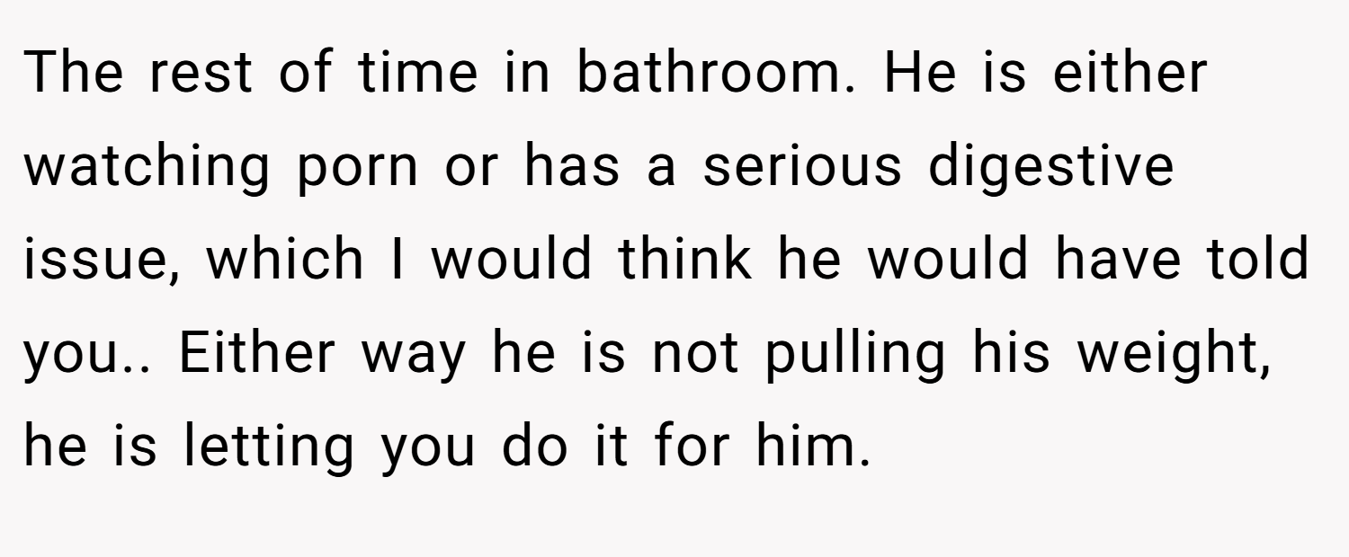 The rest of time in bathroom. He is either watching porn or has a serious digestive issue, which I would think he would have told you.. Either way he is not pulling his weight, he is letting you do it for him.