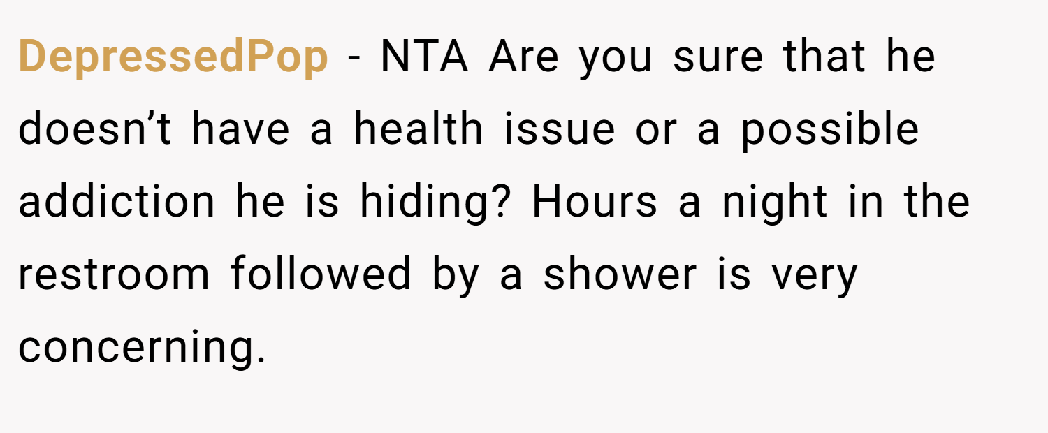 DepressedPop − NTA Are you sure that he doesn’t have a health issue or a possible addiction he is hiding? Hours a night in the restroom followed by a shower is very concerning.
