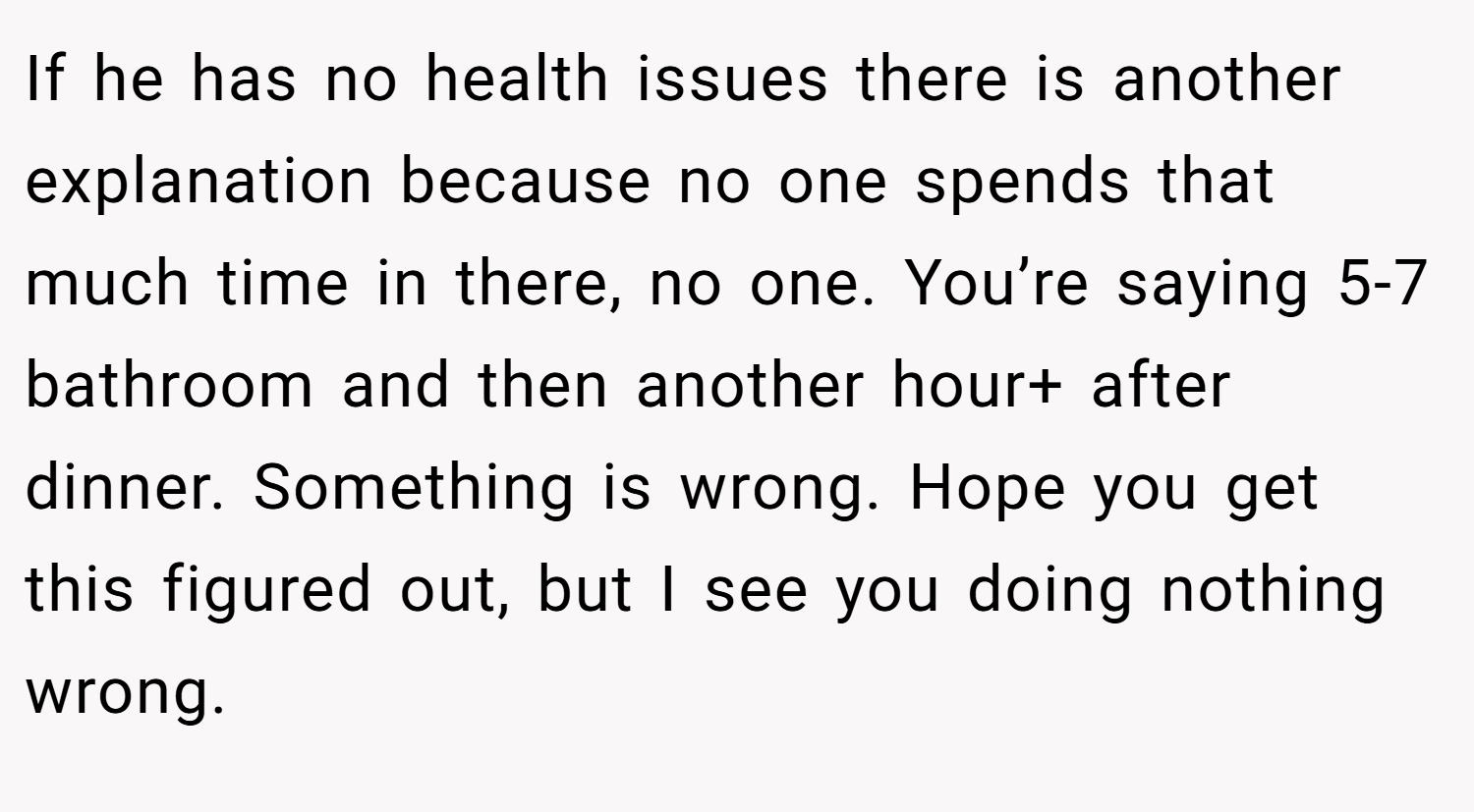 If he has no health issues there is another explanation because no one spends that much time in there, no one. You’re saying 5-7 bathroom and then another hour+ after dinner. Something is wrong. Hope you get this figured out, but I see you doing nothing wrong.