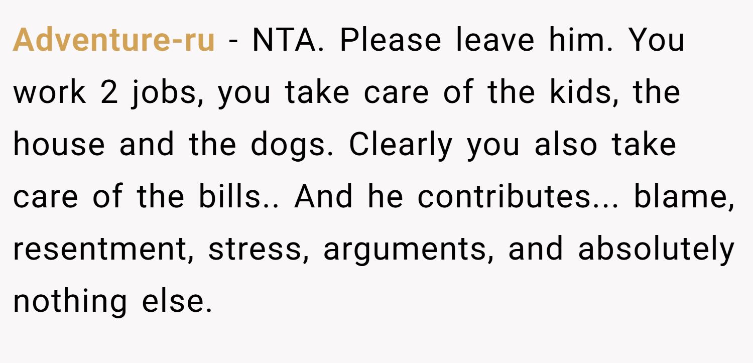 Adventure-ru − NTA. Please leave him. You work 2 jobs, you take care of the kids, the house and the dogs. Clearly you also take care of the bills.. And he contributes... blame, resentment, stress, arguments, and absolutely nothing else.