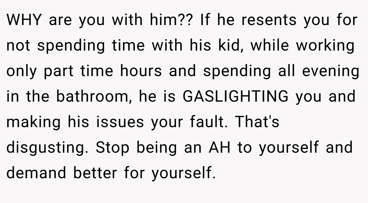 WHY are you with him?? If he resents you for not spending time with his kid, while working only part time hours and spending all evening in the bathroom, he is GASLIGHTING you and making his issues your fault. That's disgusting. Stop being an AH to yourself and demand better for yourself.