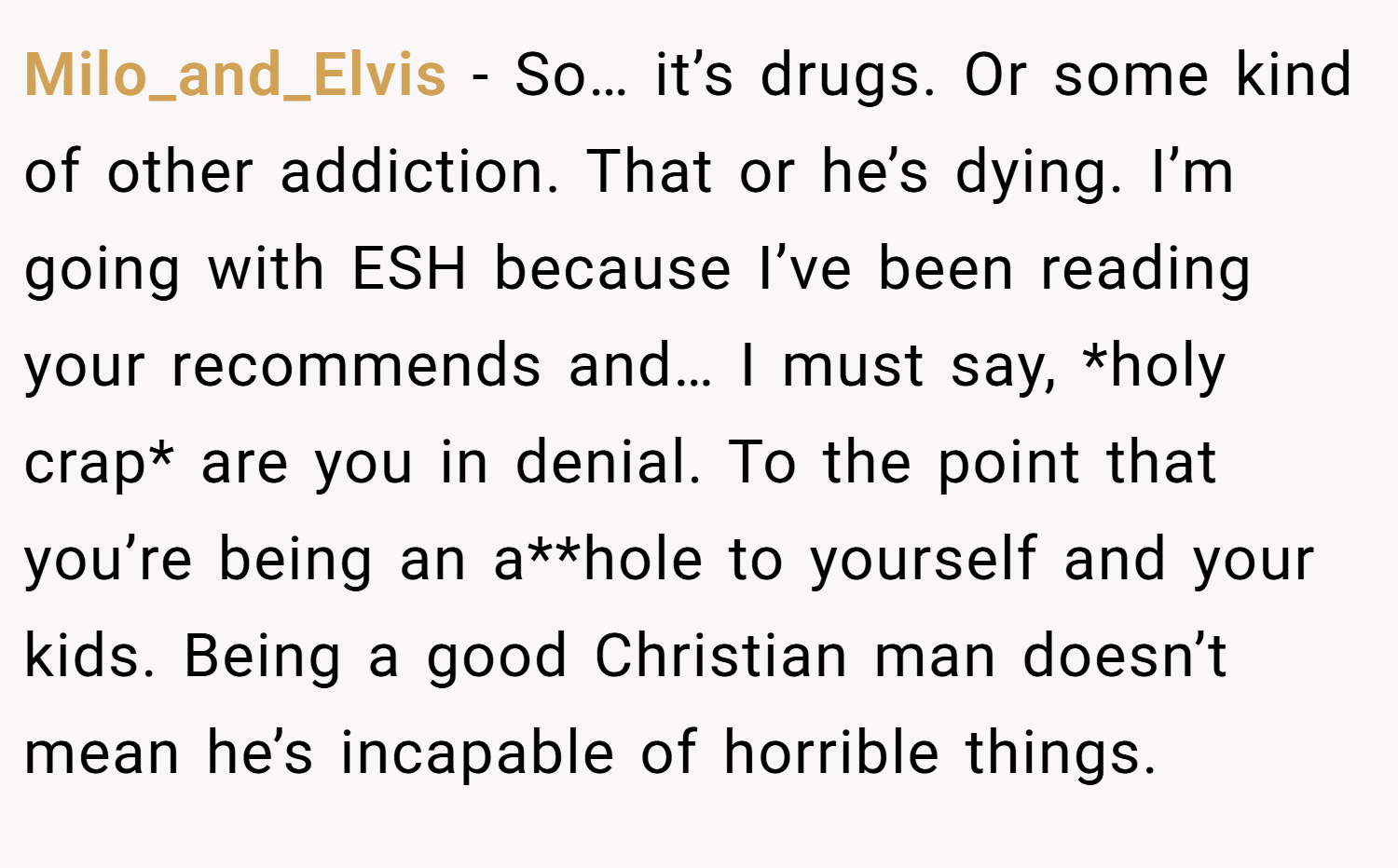 Milo_and_Elvis − So… it’s drugs. Or some kind of other addiction. That or he’s dying. I’m going with ESH because I’ve been reading your recommends and… I must say, *holy crap* are you in denial. To the point that you’re being an a**hole to yourself and your kids. Being a good Christian man doesn’t mean he’s incapable of horrible things.
