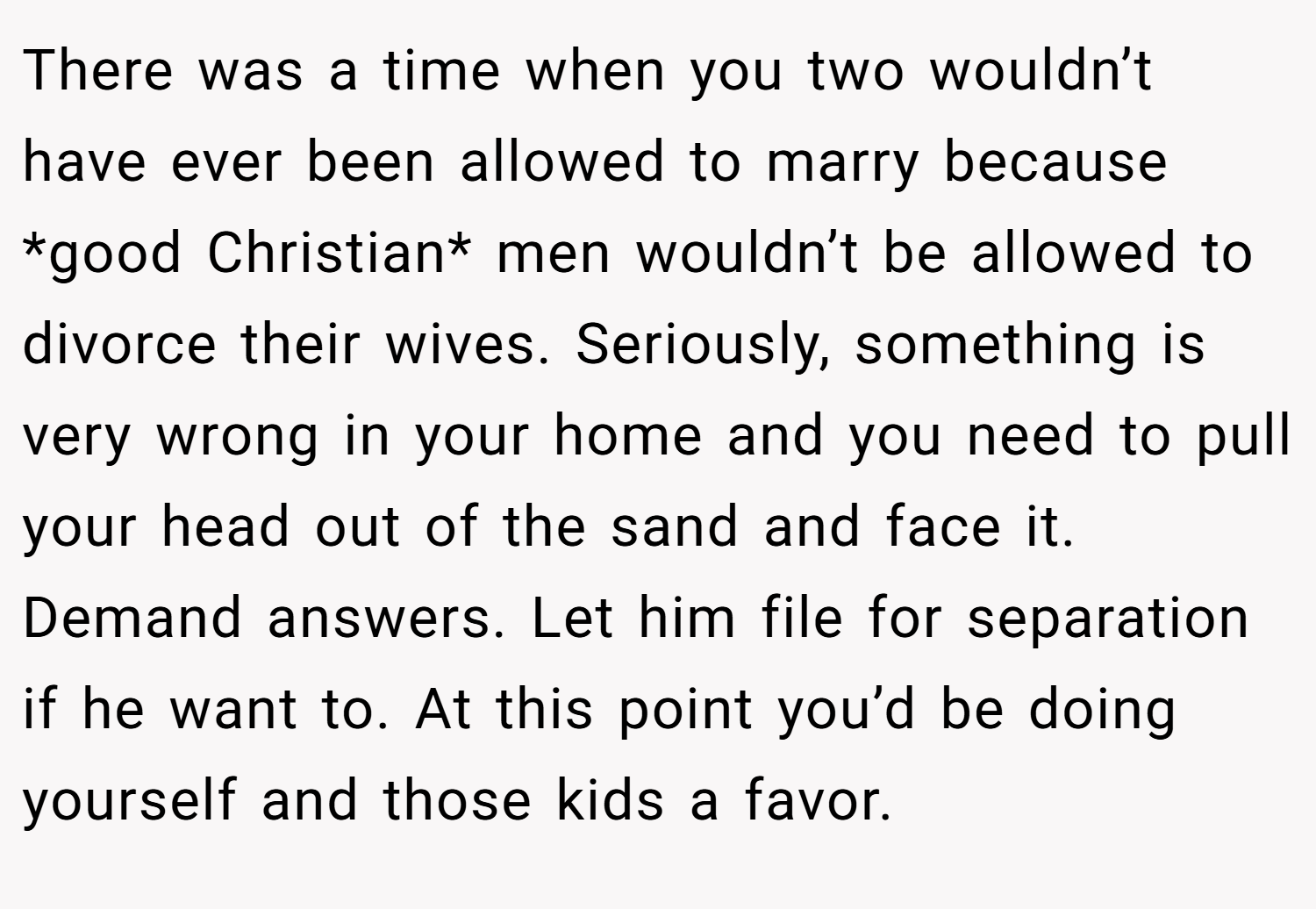 There was a time when you two wouldn’t have ever been allowed to marry because *good Christian* men wouldn’t be allowed to divorce their wives. Seriously, something is very wrong in your home and you need to pull your head out of the sand and face it. Demand answers. Let him file for separation if he want to. At this point you’d be doing yourself and those kids a favor.