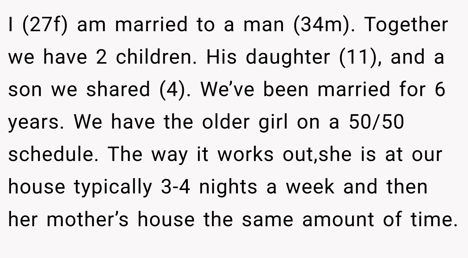 I (27f) am married to a man (34m). Together we have 2 children. His daughter (11), and a son we shared (4). We’ve been married for 6 years. We have the older girl on a 50/50 schedule. The way it works out,she is at our house typically 3-4 nights a week and then her mother’s house the same amount of time.