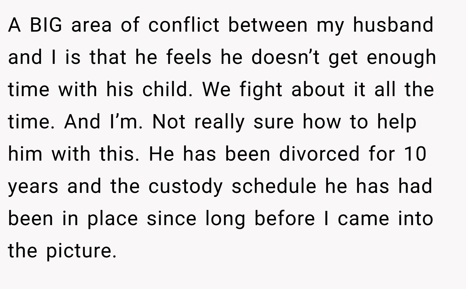 A BIG area of conflict between my husband and I is that he feels he doesn’t get enough time with his child. We fight about it all the time. And I’m. Not really sure how to help him with this. He has been divorced for 10 years and the custody schedule he has had been in place since long before I came into the picture.