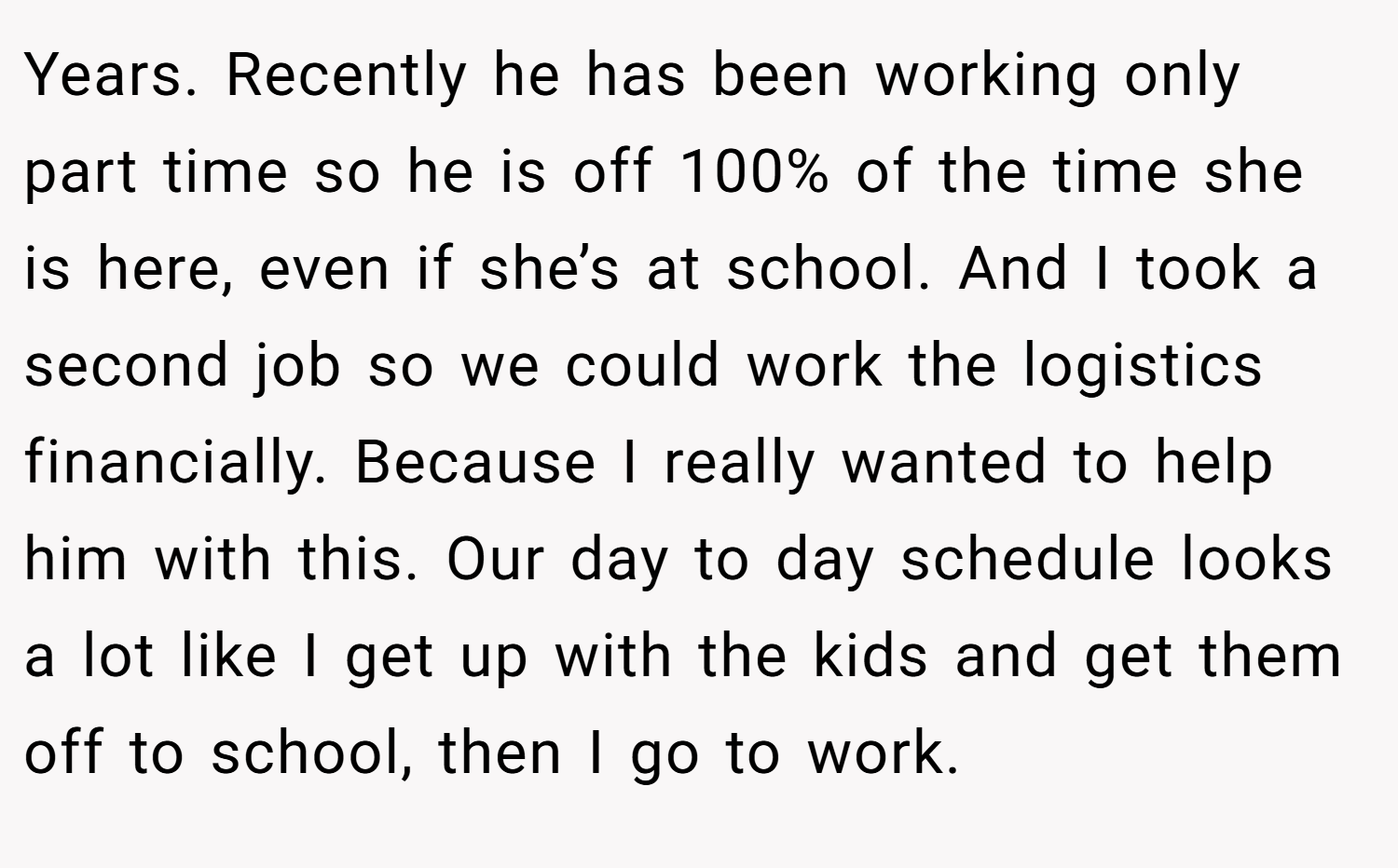 Years. Recently he has been working only part time so he is off 100% of the time she is here, even if she’s at school. And I took a second job so we could work the logistics financially. Because I really wanted to help him with this. Our day to day schedule looks a lot like I get up with the kids and get them off to school, then I go to work.